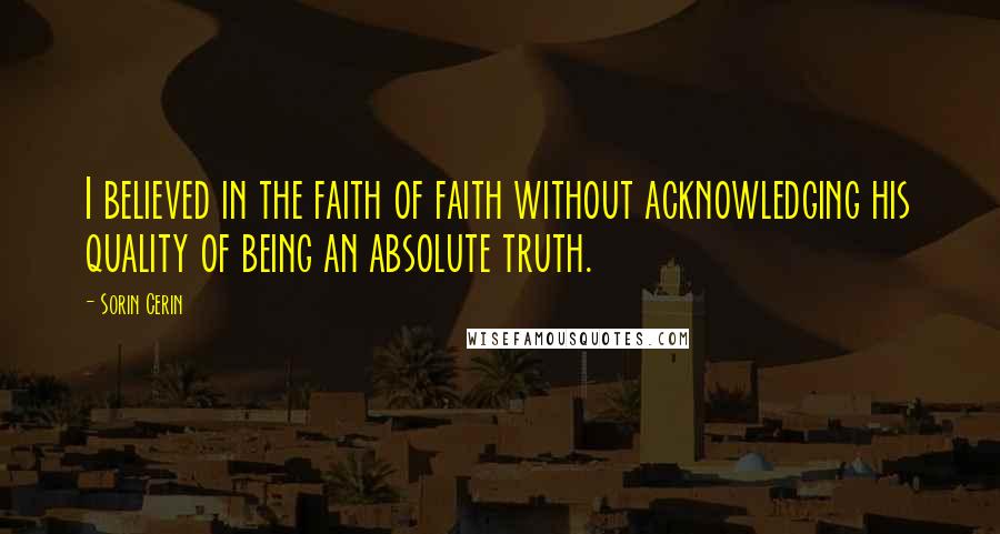Sorin Cerin Quotes: I believed in the faith of faith without acknowledging his quality of being an absolute truth.