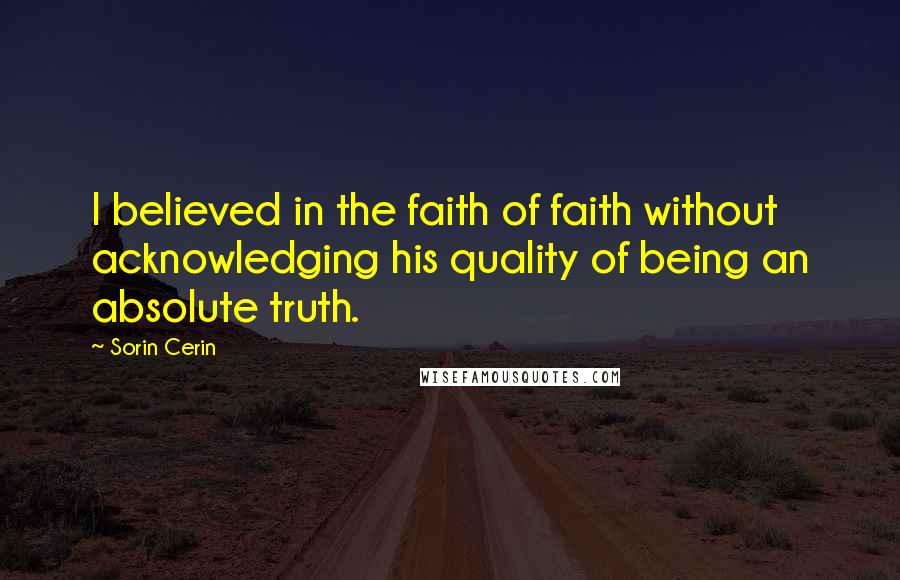 Sorin Cerin Quotes: I believed in the faith of faith without acknowledging his quality of being an absolute truth.