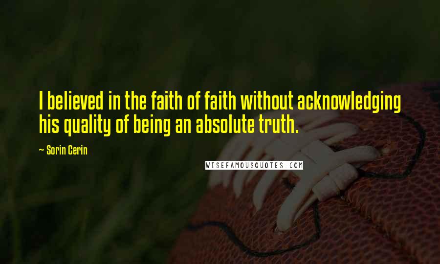 Sorin Cerin Quotes: I believed in the faith of faith without acknowledging his quality of being an absolute truth.