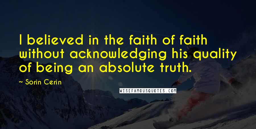 Sorin Cerin Quotes: I believed in the faith of faith without acknowledging his quality of being an absolute truth.
