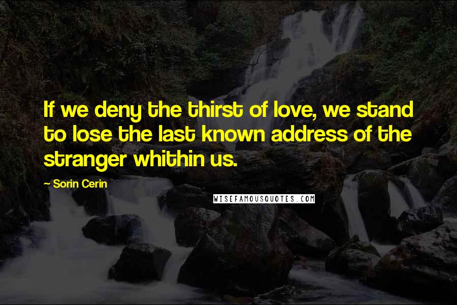 Sorin Cerin Quotes: If we deny the thirst of love, we stand to lose the last known address of the stranger whithin us.