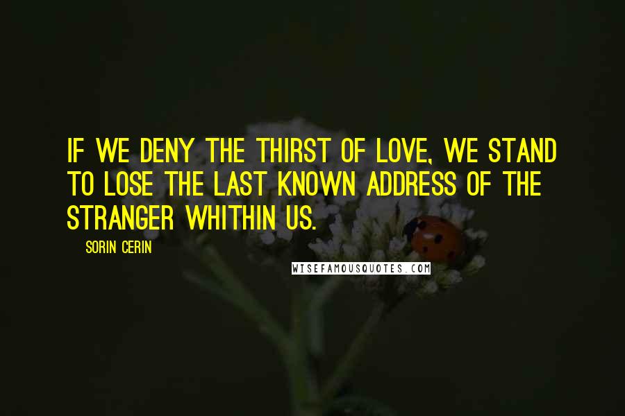 Sorin Cerin Quotes: If we deny the thirst of love, we stand to lose the last known address of the stranger whithin us.