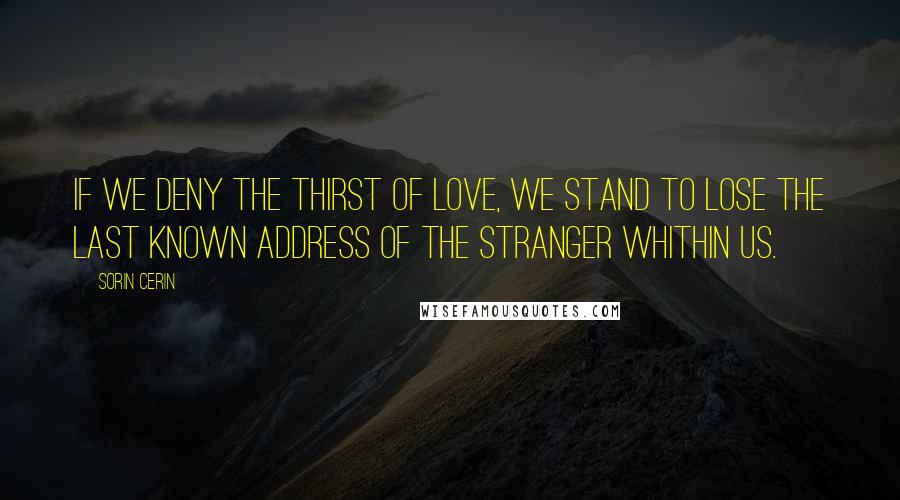 Sorin Cerin Quotes: If we deny the thirst of love, we stand to lose the last known address of the stranger whithin us.
