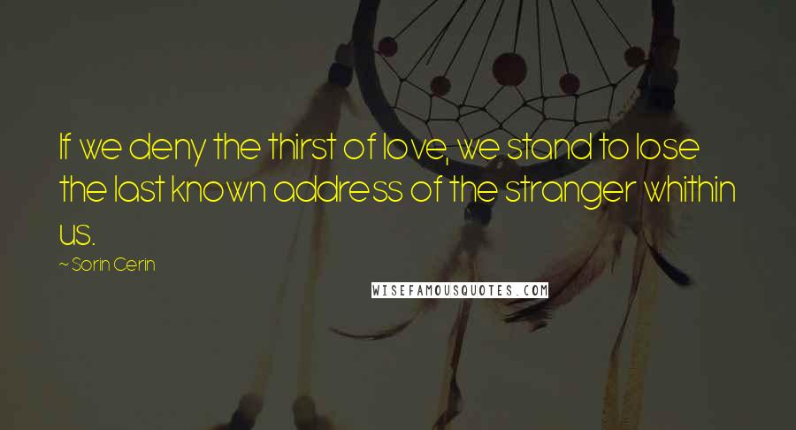 Sorin Cerin Quotes: If we deny the thirst of love, we stand to lose the last known address of the stranger whithin us.