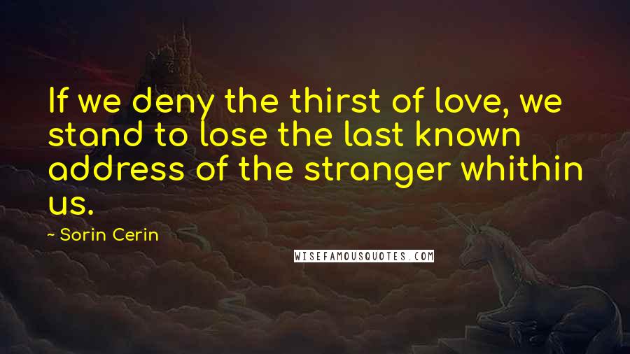 Sorin Cerin Quotes: If we deny the thirst of love, we stand to lose the last known address of the stranger whithin us.