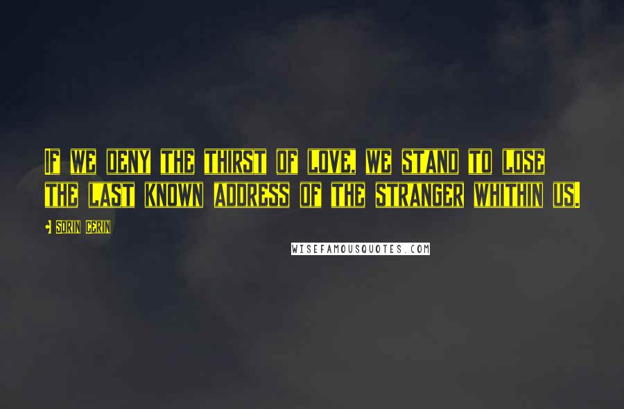 Sorin Cerin Quotes: If we deny the thirst of love, we stand to lose the last known address of the stranger whithin us.
