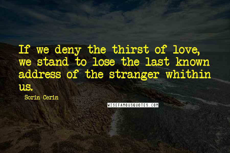 Sorin Cerin Quotes: If we deny the thirst of love, we stand to lose the last known address of the stranger whithin us.