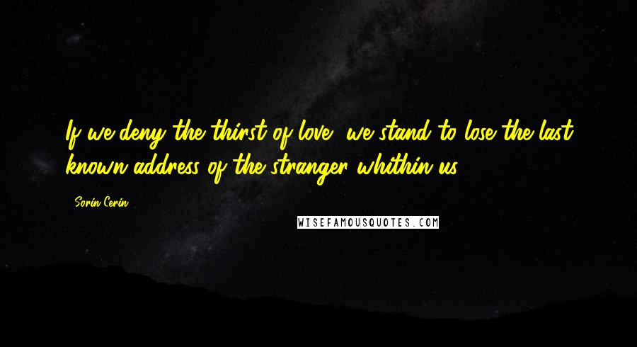 Sorin Cerin Quotes: If we deny the thirst of love, we stand to lose the last known address of the stranger whithin us.