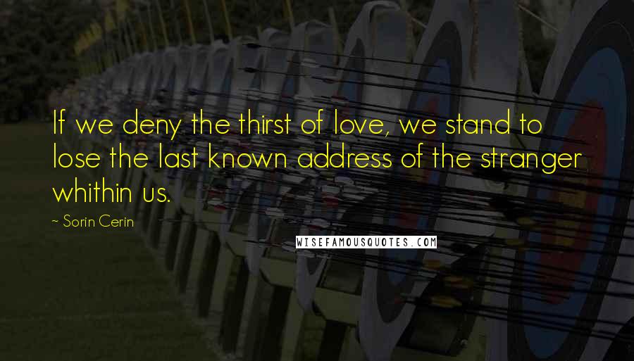 Sorin Cerin Quotes: If we deny the thirst of love, we stand to lose the last known address of the stranger whithin us.