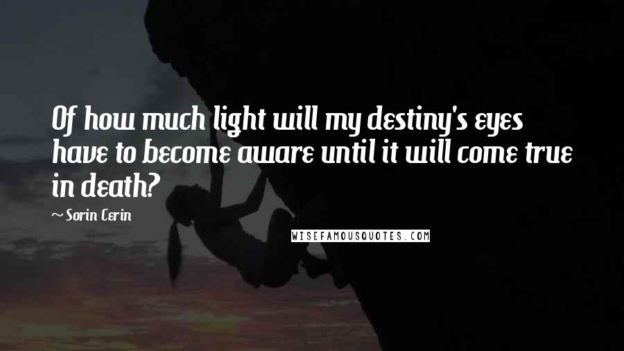 Sorin Cerin Quotes: Of how much light will my destiny's eyes have to become aware until it will come true in death?
