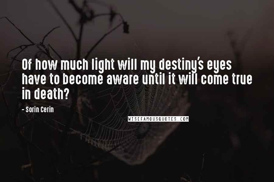 Sorin Cerin Quotes: Of how much light will my destiny's eyes have to become aware until it will come true in death?