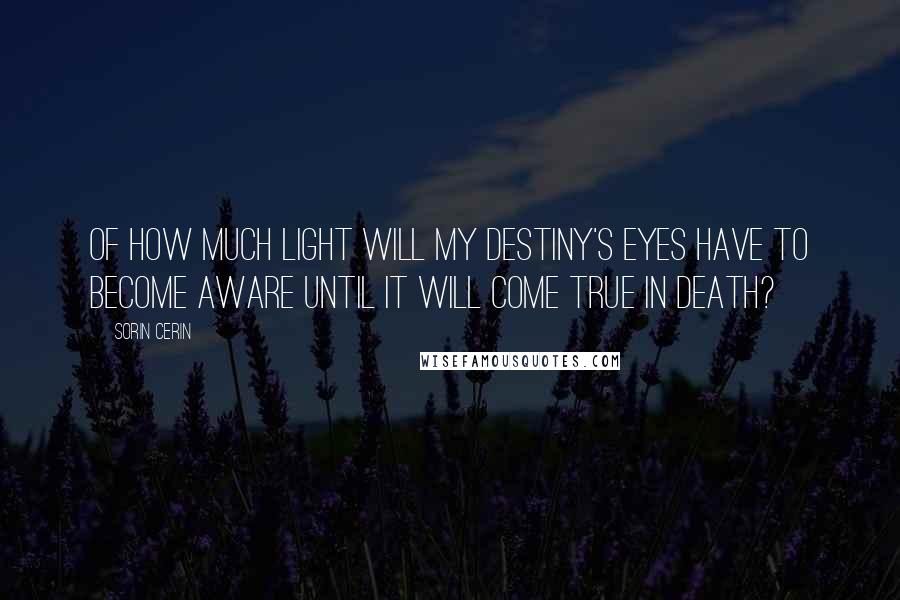 Sorin Cerin Quotes: Of how much light will my destiny's eyes have to become aware until it will come true in death?