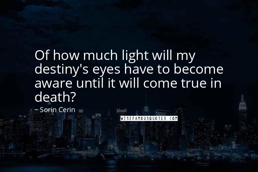 Sorin Cerin Quotes: Of how much light will my destiny's eyes have to become aware until it will come true in death?