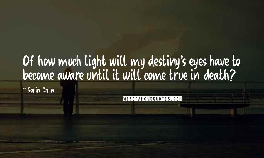 Sorin Cerin Quotes: Of how much light will my destiny's eyes have to become aware until it will come true in death?