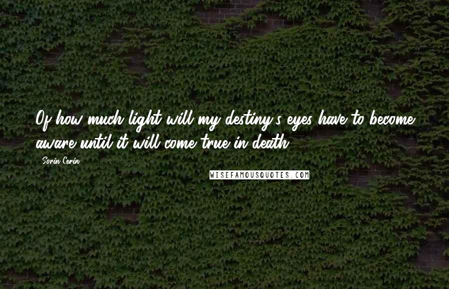 Sorin Cerin Quotes: Of how much light will my destiny's eyes have to become aware until it will come true in death?