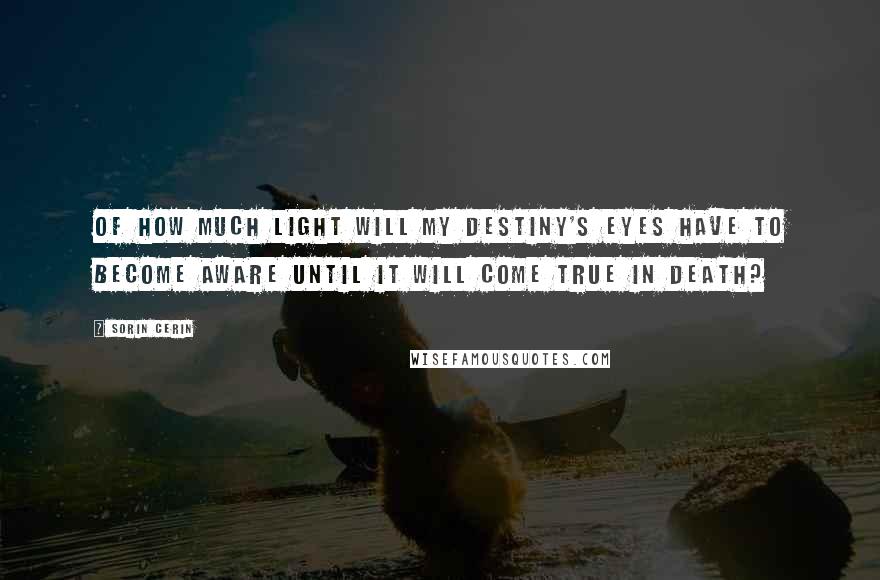 Sorin Cerin Quotes: Of how much light will my destiny's eyes have to become aware until it will come true in death?