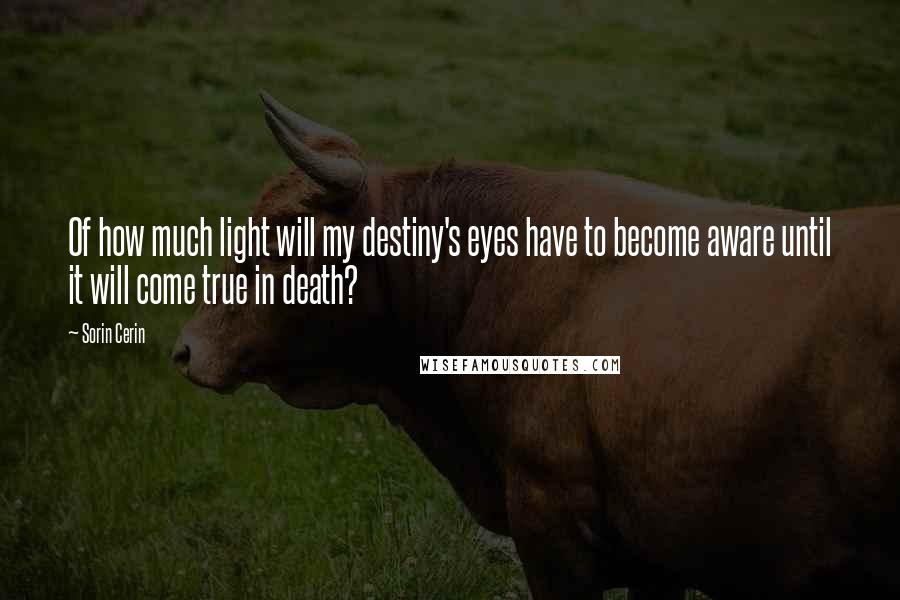 Sorin Cerin Quotes: Of how much light will my destiny's eyes have to become aware until it will come true in death?