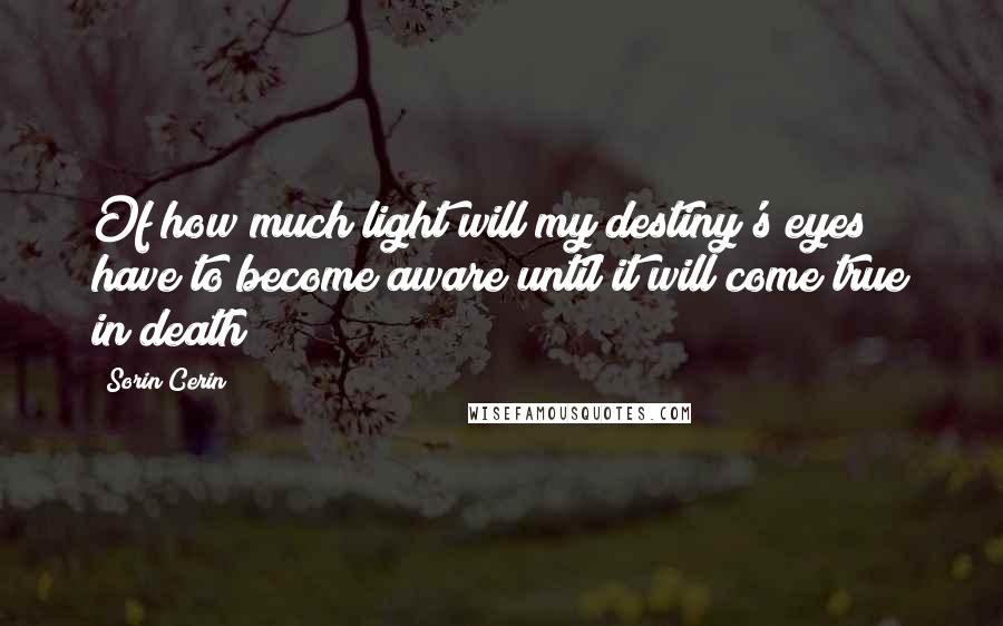 Sorin Cerin Quotes: Of how much light will my destiny's eyes have to become aware until it will come true in death?