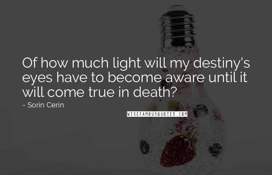 Sorin Cerin Quotes: Of how much light will my destiny's eyes have to become aware until it will come true in death?