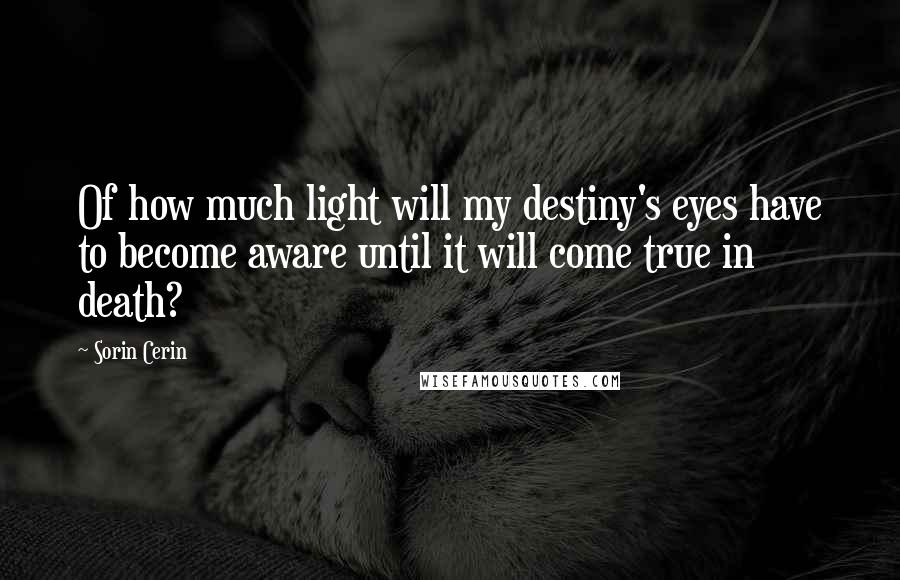 Sorin Cerin Quotes: Of how much light will my destiny's eyes have to become aware until it will come true in death?