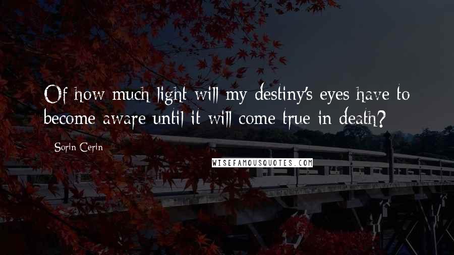 Sorin Cerin Quotes: Of how much light will my destiny's eyes have to become aware until it will come true in death?