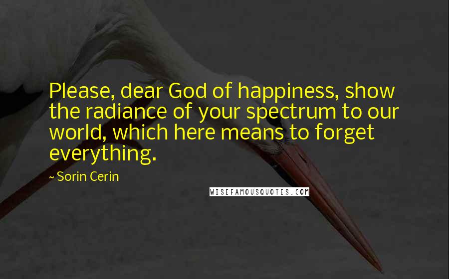 Sorin Cerin Quotes: Please, dear God of happiness, show the radiance of your spectrum to our world, which here means to forget everything.