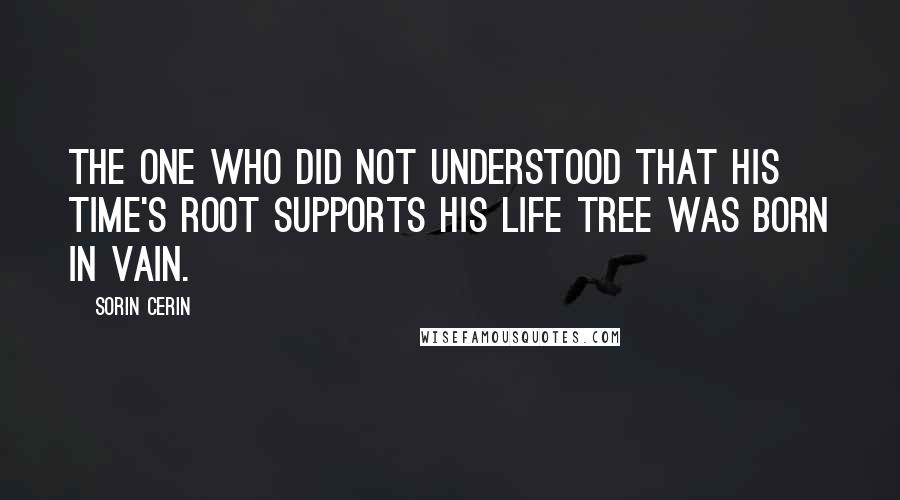 Sorin Cerin Quotes: The one who did not understood that his time's root supports his life tree was born in vain.