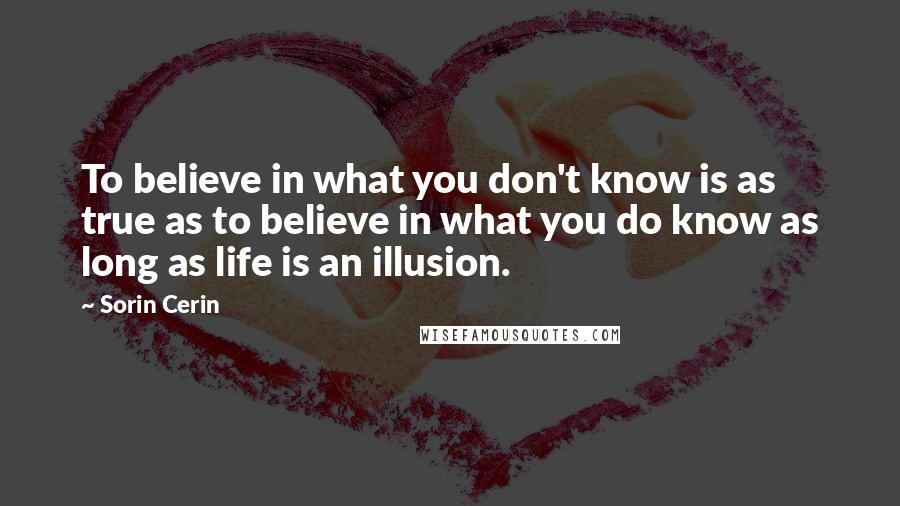 Sorin Cerin Quotes: To believe in what you don't know is as true as to believe in what you do know as long as life is an illusion.