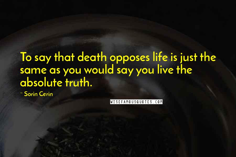 Sorin Cerin Quotes: To say that death opposes life is just the same as you would say you live the absolute truth.