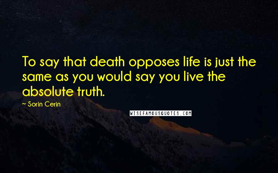 Sorin Cerin Quotes: To say that death opposes life is just the same as you would say you live the absolute truth.
