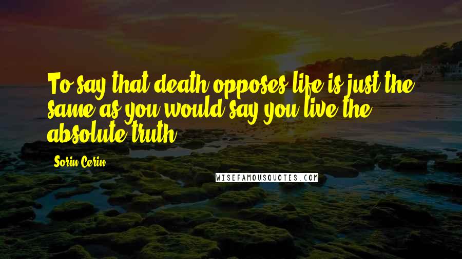 Sorin Cerin Quotes: To say that death opposes life is just the same as you would say you live the absolute truth.
