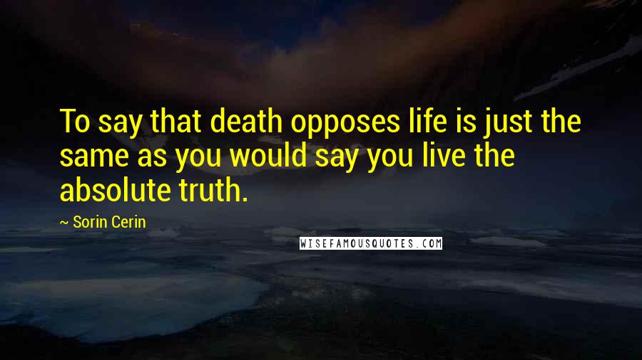 Sorin Cerin Quotes: To say that death opposes life is just the same as you would say you live the absolute truth.