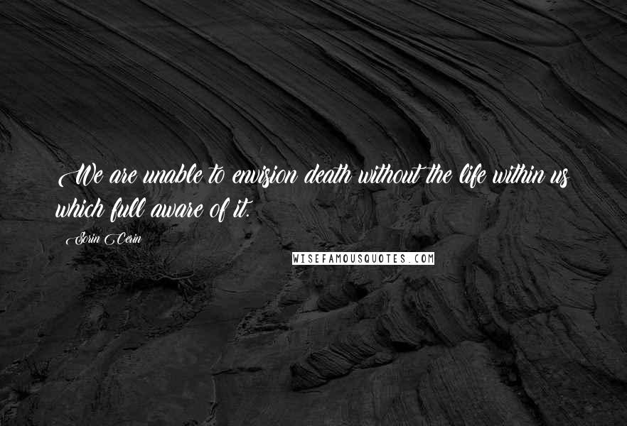 Sorin Cerin Quotes: We are unable to envision death without the life within us which full aware of it.