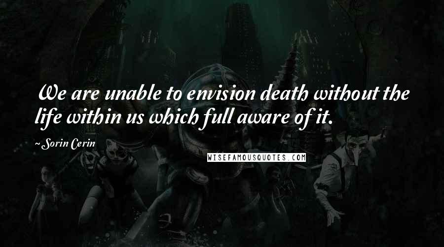 Sorin Cerin Quotes: We are unable to envision death without the life within us which full aware of it.