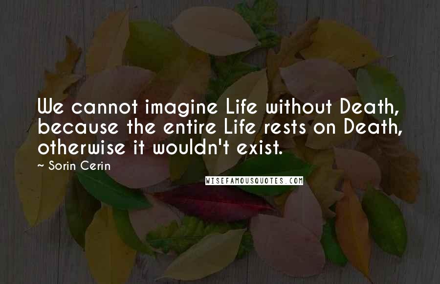 Sorin Cerin Quotes: We cannot imagine Life without Death, because the entire Life rests on Death, otherwise it wouldn't exist.