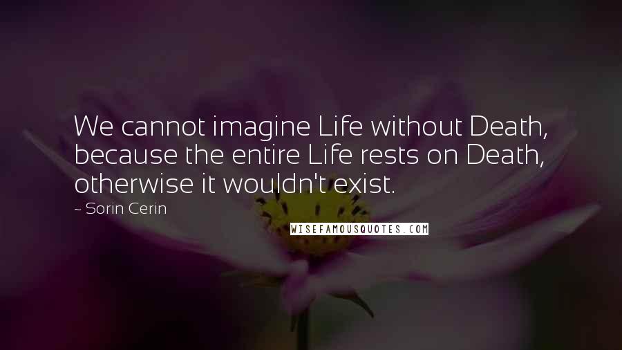 Sorin Cerin Quotes: We cannot imagine Life without Death, because the entire Life rests on Death, otherwise it wouldn't exist.