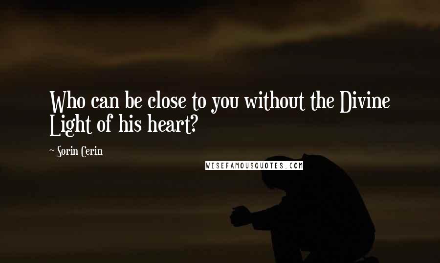 Sorin Cerin Quotes: Who can be close to you without the Divine Light of his heart?