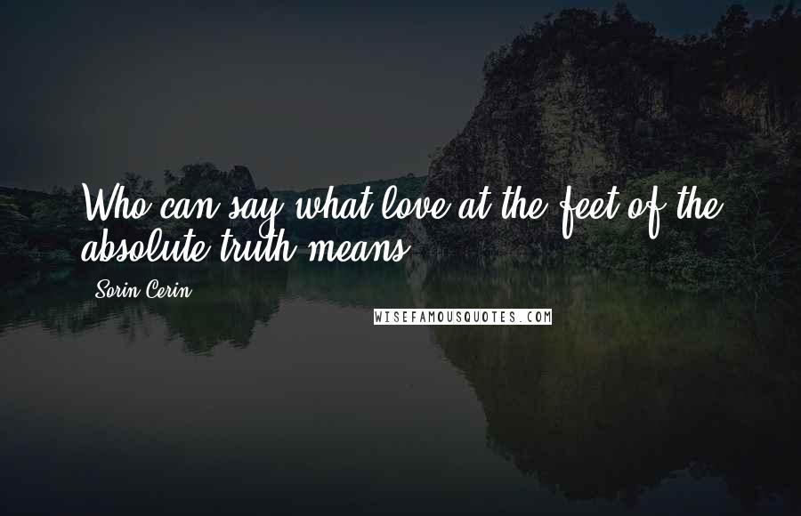 Sorin Cerin Quotes: Who can say what love at the feet of the absolute truth means?