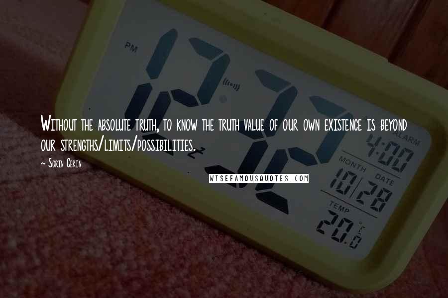 Sorin Cerin Quotes: Without the absolute truth, to know the truth value of our own existence is beyond our strengths/limits/possibilities.