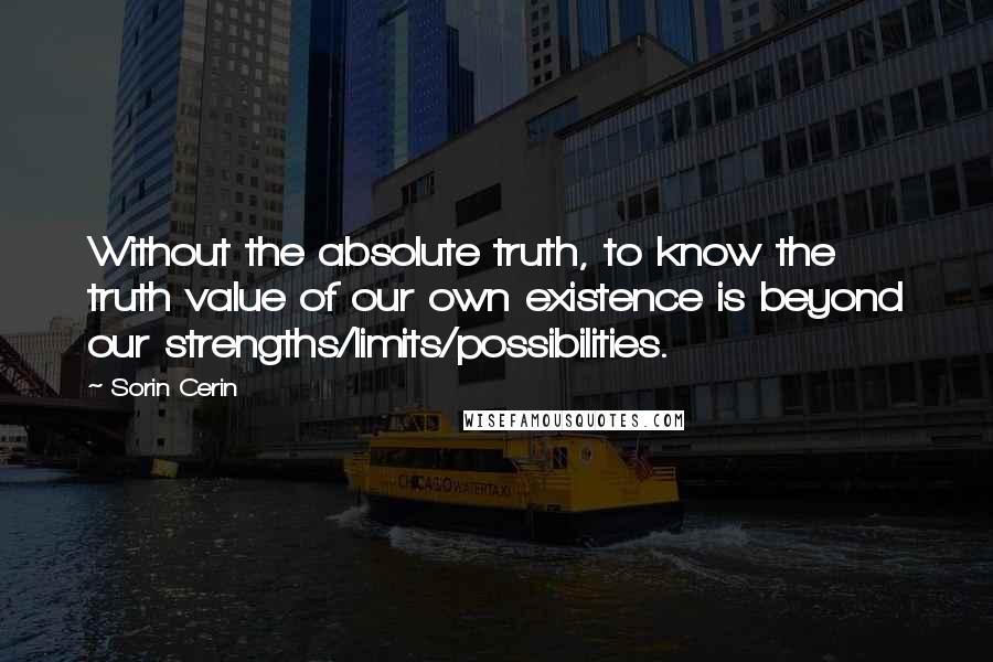 Sorin Cerin Quotes: Without the absolute truth, to know the truth value of our own existence is beyond our strengths/limits/possibilities.