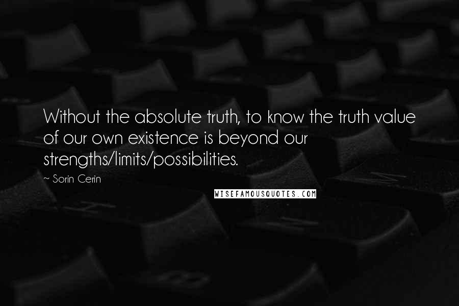 Sorin Cerin Quotes: Without the absolute truth, to know the truth value of our own existence is beyond our strengths/limits/possibilities.