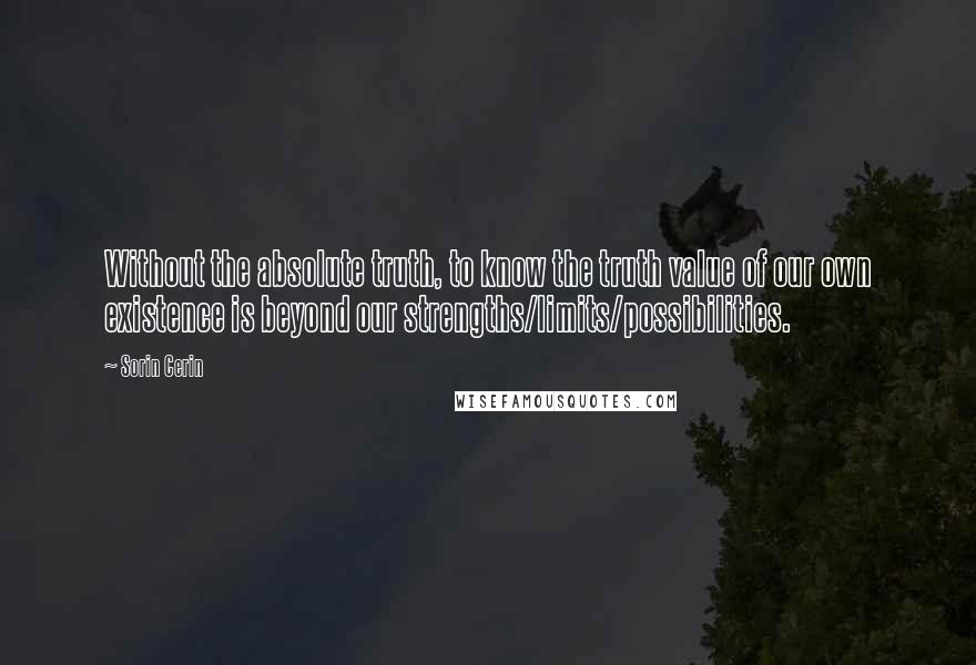 Sorin Cerin Quotes: Without the absolute truth, to know the truth value of our own existence is beyond our strengths/limits/possibilities.