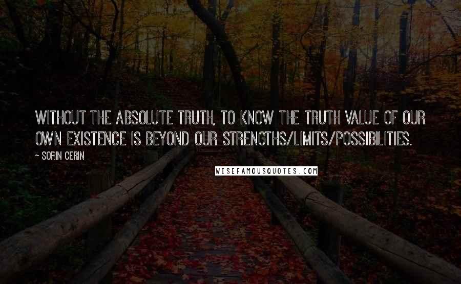 Sorin Cerin Quotes: Without the absolute truth, to know the truth value of our own existence is beyond our strengths/limits/possibilities.