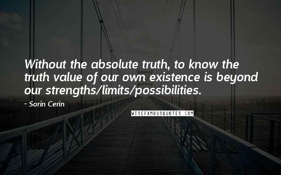 Sorin Cerin Quotes: Without the absolute truth, to know the truth value of our own existence is beyond our strengths/limits/possibilities.