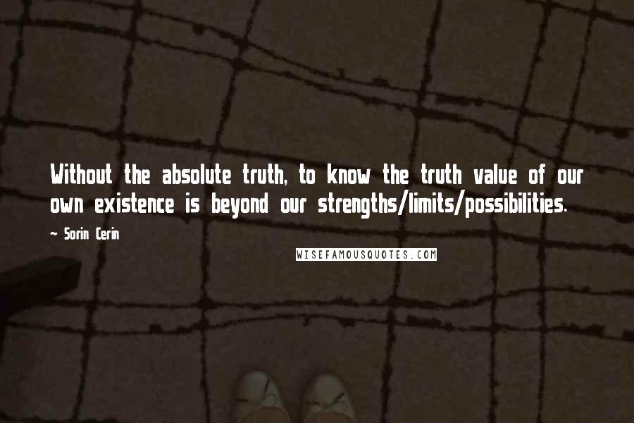 Sorin Cerin Quotes: Without the absolute truth, to know the truth value of our own existence is beyond our strengths/limits/possibilities.