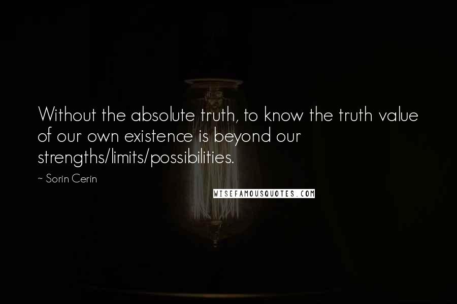 Sorin Cerin Quotes: Without the absolute truth, to know the truth value of our own existence is beyond our strengths/limits/possibilities.