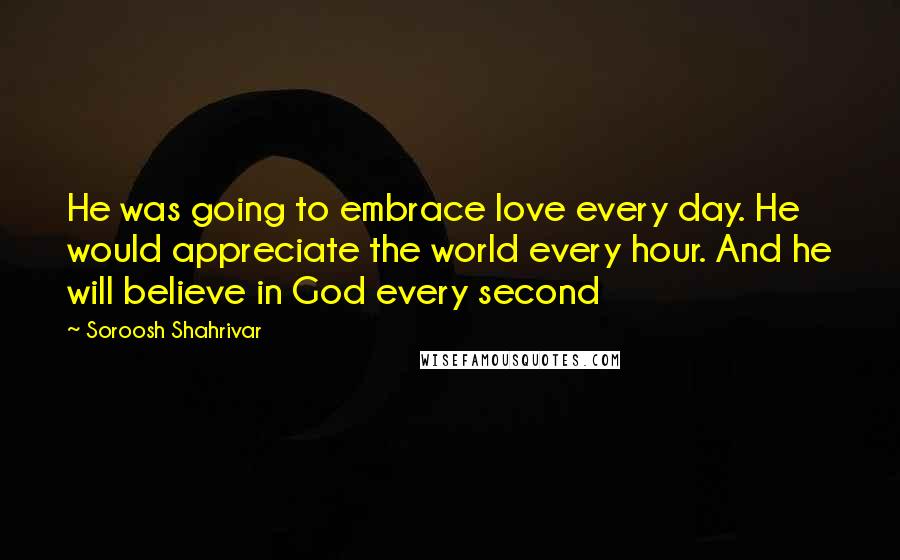 Soroosh Shahrivar Quotes: He was going to embrace love every day. He would appreciate the world every hour. And he will believe in God every second