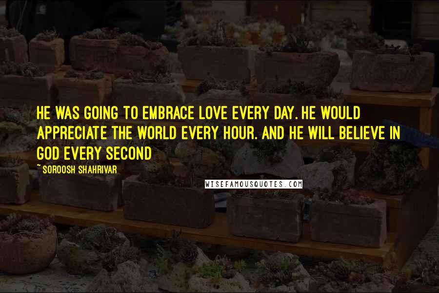 Soroosh Shahrivar Quotes: He was going to embrace love every day. He would appreciate the world every hour. And he will believe in God every second