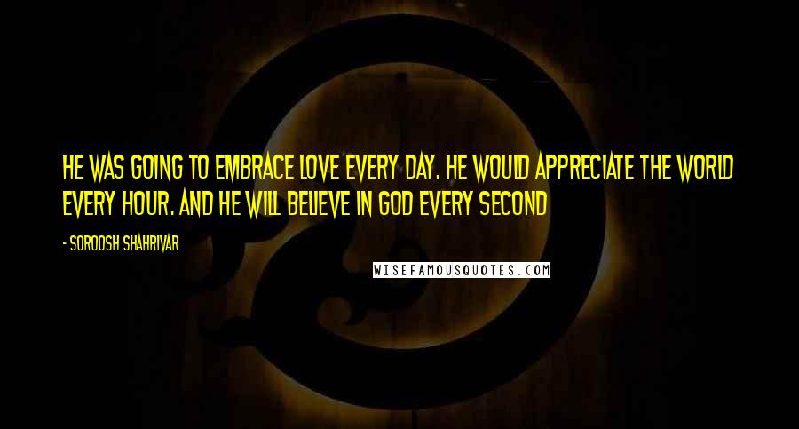 Soroosh Shahrivar Quotes: He was going to embrace love every day. He would appreciate the world every hour. And he will believe in God every second