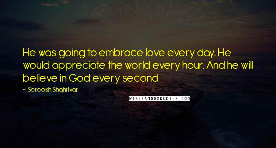 Soroosh Shahrivar Quotes: He was going to embrace love every day. He would appreciate the world every hour. And he will believe in God every second